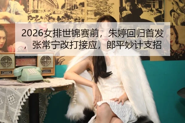 2026女排世锦赛前，朱婷回归首发，张常宁改打接应，郎平妙计支招