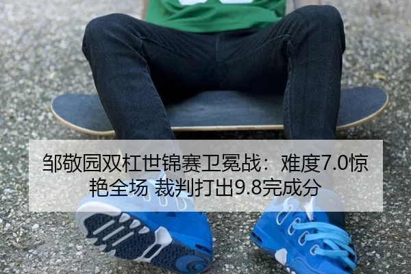 邹敬园双杠世锦赛卫冕战：难度7.0惊艳全场 裁判打出9.8完成分