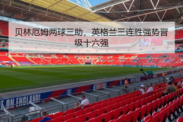 贝林厄姆两球三助，英格兰三连胜强势晋级十六强