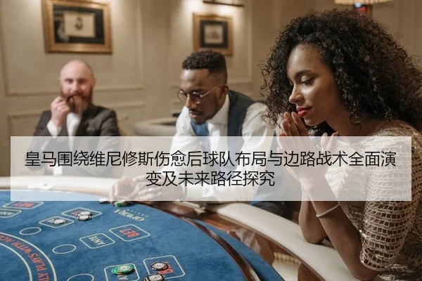 皇马围绕维尼修斯伤愈后球队布局与边路战术全面演变及未来路径探究